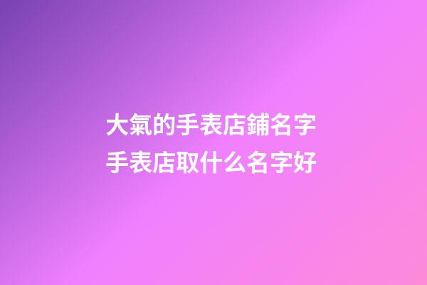 大氣的手表店鋪名字 手表店取什么名字好-第1張-店鋪起名-玄機派